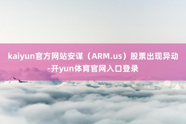 kaiyun官方网站安谋（ARM.us）股票出现异动-开yun体育官网入口登录