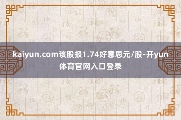 kaiyun.com该股报1.74好意思元/股-开yun体育官网入口登录