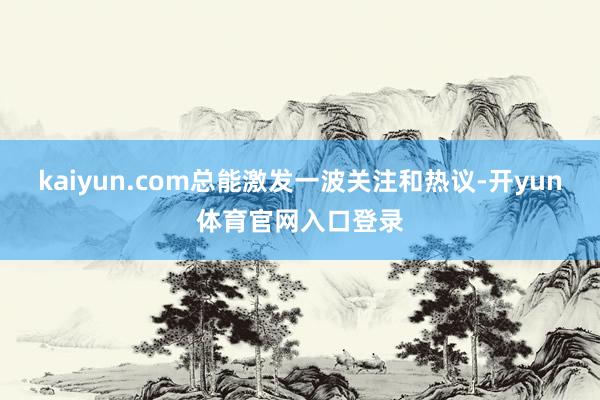 kaiyun.com总能激发一波关注和热议-开yun体育官网入口登录