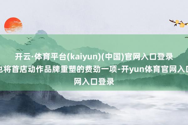 开云·体育平台(kaiyun)(中国)官网入口登录本年也将首店动作品牌重塑的费劲一项-开yun体育官网入口登录