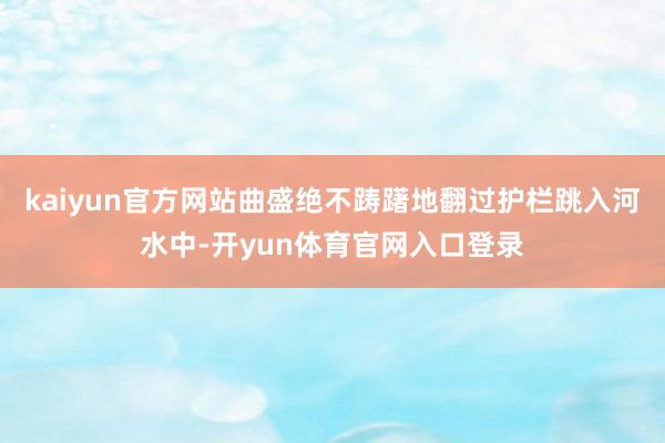 kaiyun官方网站曲盛绝不踌躇地翻过护栏跳入河水中-开yun体育官网入口登录