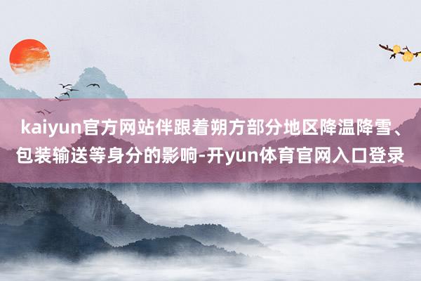kaiyun官方网站伴跟着朔方部分地区降温降雪、包装输送等身分的影响-开yun体育官网入口登录