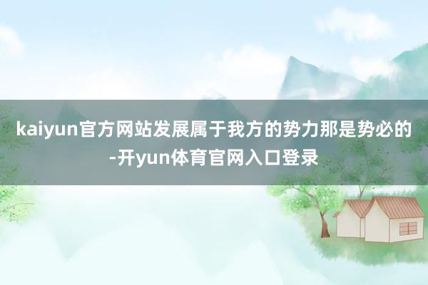kaiyun官方网站发展属于我方的势力那是势必的-开yun体育官网入口登录