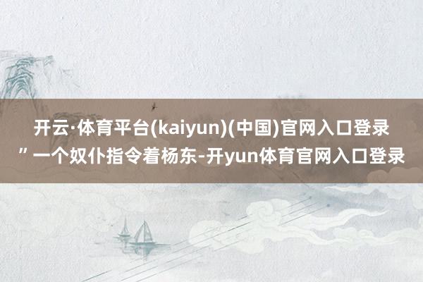 开云·体育平台(kaiyun)(中国)官网入口登录”一个奴仆指令着杨东-开yun体育官网入口登录