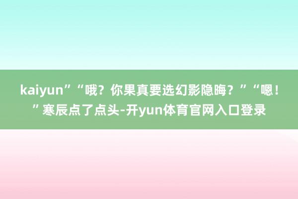 kaiyun”“哦？你果真要选幻影隐晦？”“嗯！”寒辰点了点头-开yun体育官网入口登录