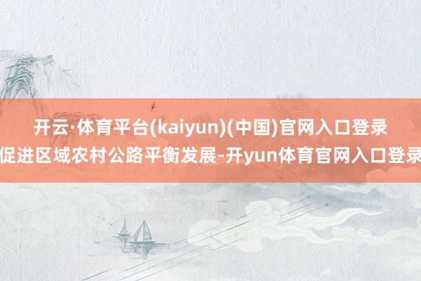 开云·体育平台(kaiyun)(中国)官网入口登录促进区域农村公路平衡发展-开yun体育官网入口登录
