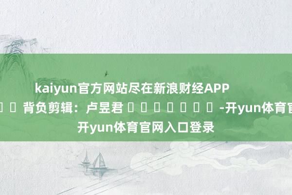 kaiyun官方网站尽在新浪财经APP            						背负剪辑：卢昱君 							-开yun体育官网入口登录