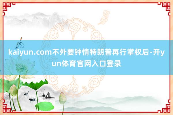 kaiyun.com不外要钟情特朗普再行掌权后-开yun体育官网入口登录