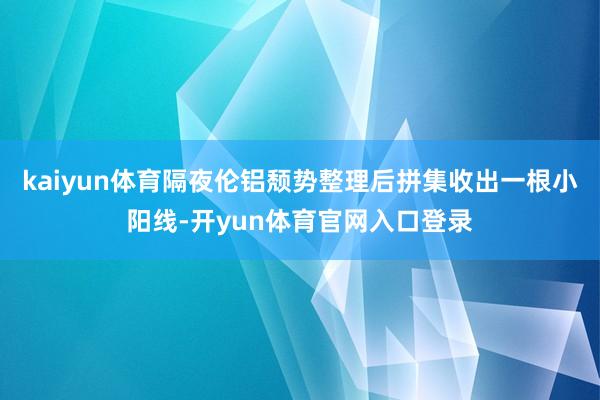 kaiyun体育隔夜伦铝颓势整理后拼集收出一根小阳线-开yun体育官网入口登录