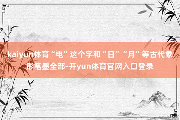 kaiyun体育“电”这个字和“日”“月”等古代象形笔墨全部-开yun体育官网入口登录