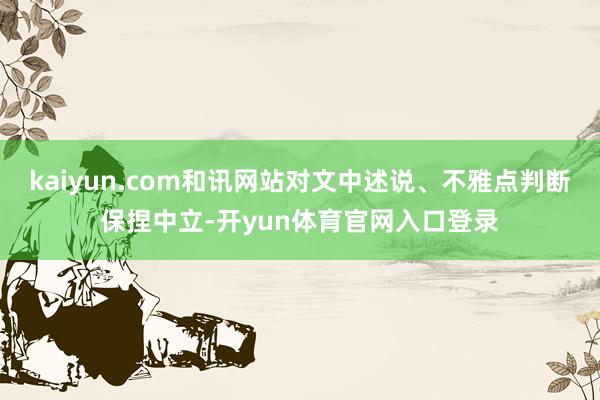 kaiyun.com和讯网站对文中述说、不雅点判断保捏中立-开yun体育官网入口登录