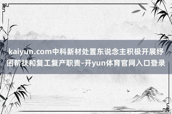 kaiyun.com中科新材处置东说念主积极开展纾困帮扶和复工复产职责-开yun体育官网入口登录