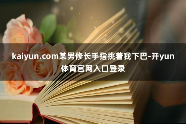 kaiyun.com某男修长手指挑着我下巴-开yun体育官网入口登录