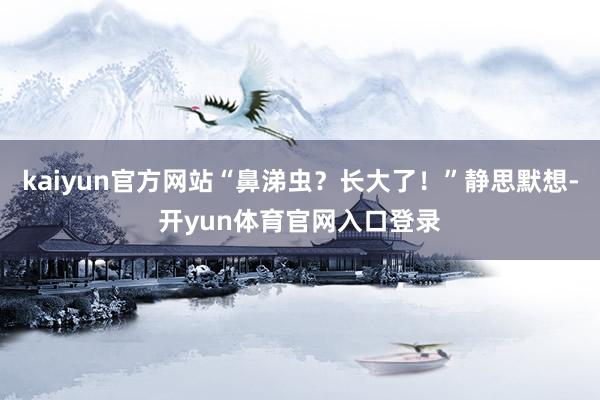 kaiyun官方网站“鼻涕虫？长大了！”静思默想-开yun体育官网入口登录