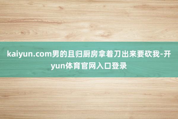 kaiyun.com男的且归厨房拿着刀出来要砍我-开yun体育官网入口登录