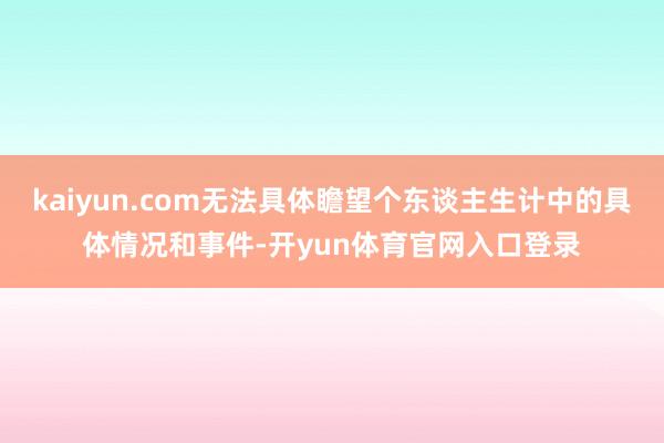 kaiyun.com无法具体瞻望个东谈主生计中的具体情况和事件-开yun体育官网入口登录