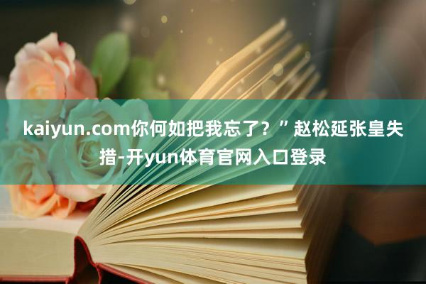 kaiyun.com你何如把我忘了？”赵松延张皇失措-开yun体育官网入口登录