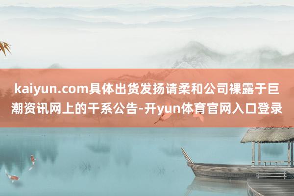 kaiyun.com具体出货发扬请柔和公司裸露于巨潮资讯网上的干系公告-开yun体育官网入口登录