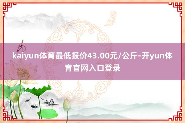 kaiyun体育最低报价43.00元/公斤-开yun体育官网入口登录