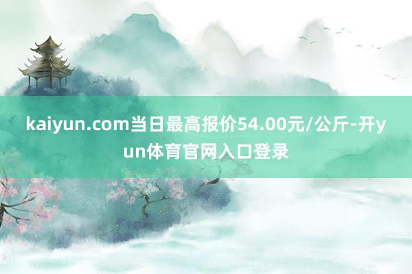 kaiyun.com当日最高报价54.00元/公斤-开yun体育官网入口登录