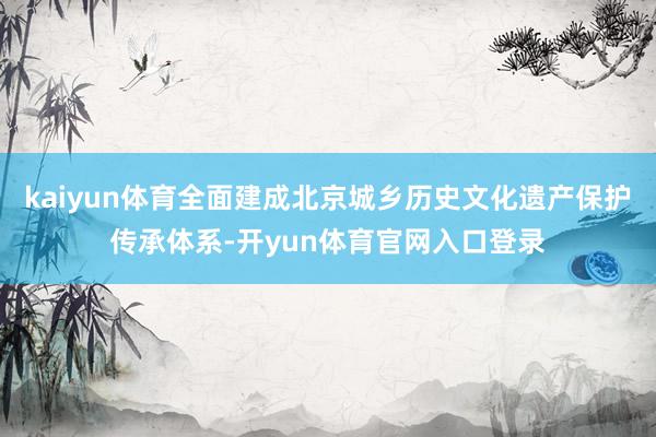 kaiyun体育全面建成北京城乡历史文化遗产保护传承体系-开yun体育官网入口登录