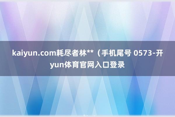 kaiyun.com耗尽者林**（手机尾号 0573-开yun体育官网入口登录