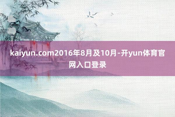 kaiyun.com2016年8月及10月-开yun体育官网入口登录