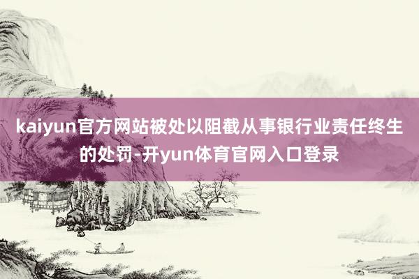 kaiyun官方网站被处以阻截从事银行业责任终生的处罚-开yun体育官网入口登录