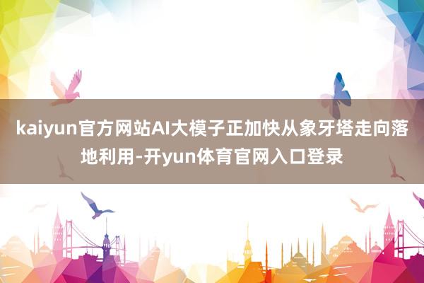 kaiyun官方网站AI大模子正加快从象牙塔走向落地利用-开yun体育官网入口登录