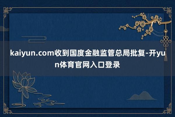 kaiyun.com收到国度金融监管总局批复-开yun体育官网入口登录