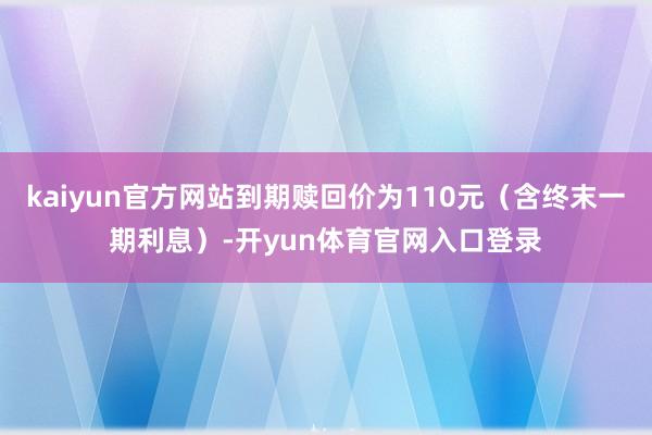 kaiyun官方网站到期赎回价为110元（含终末一期利息）-开yun体育官网入口登录