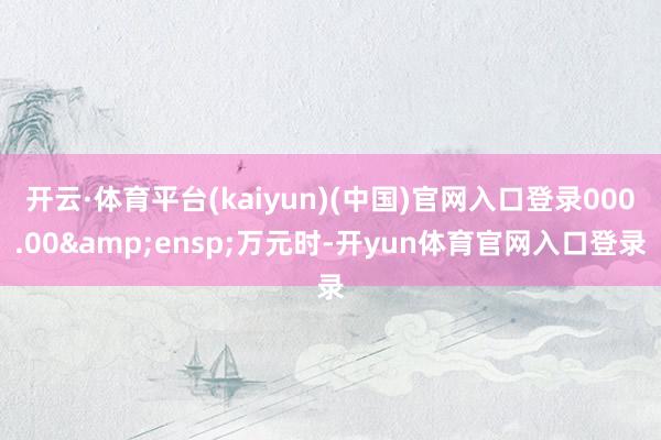开云·体育平台(kaiyun)(中国)官网入口登录000.00 万元时-开yun体育官网入口登录