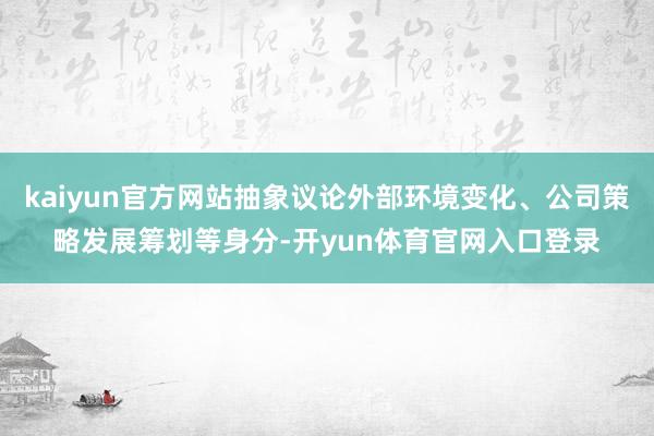 kaiyun官方网站抽象议论外部环境变化、公司策略发展筹划等身分-开yun体育官网入口登录