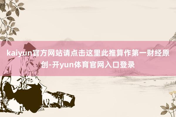 kaiyun官方网站请点击这里此推算作第一财经原创-开yun体育官网入口登录
