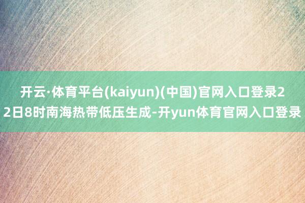 开云·体育平台(kaiyun)(中国)官网入口登录22日8时南海热带低压生成-开yun体育官网入口登录