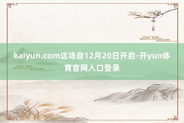 kaiyun.com这场自12月20日开启-开yun体育官网入口登录
