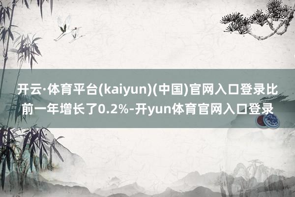 开云·体育平台(kaiyun)(中国)官网入口登录比前一年增长了0.2%-开yun体育官网入口登录