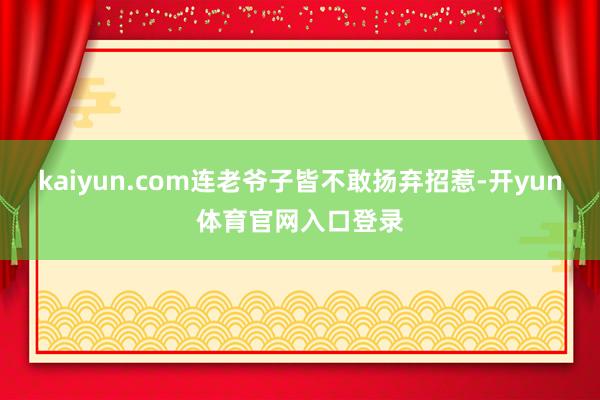 kaiyun.com连老爷子皆不敢扬弃招惹-开yun体育官网入口登录