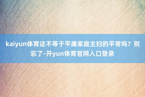 kaiyun体育这不等于平庸家庭主妇的平常吗？别忘了-开yun体育官网入口登录