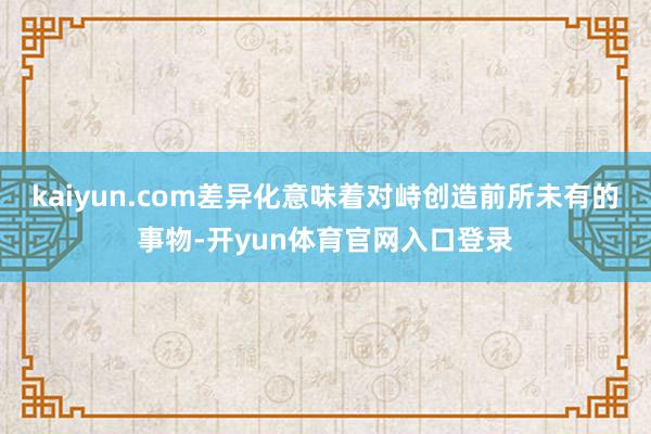 kaiyun.com差异化意味着对峙创造前所未有的事物-开yun体育官网入口登录