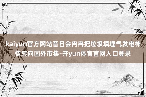 kaiyun官方网站昔日会冉冉把垃圾填埋气发电神情转向国外市集-开yun体育官网入口登录