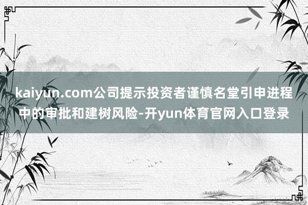 kaiyun.com公司提示投资者谨慎名堂引申进程中的审批和建树风险-开yun体育官网入口登录