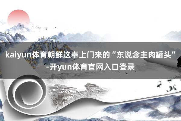 kaiyun体育朝鲜这奉上门来的“东说念主肉罐头”-开yun体育官网入口登录