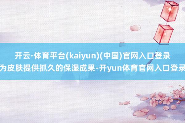 开云·体育平台(kaiyun)(中国)官网入口登录为皮肤提供抓久的保湿成果-开yun体育官网入口登录