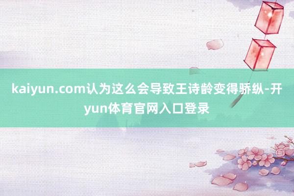 kaiyun.com认为这么会导致王诗龄变得骄纵-开yun体育官网入口登录