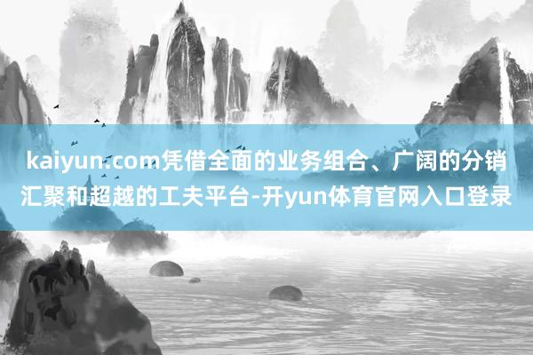 kaiyun.com凭借全面的业务组合、广阔的分销汇聚和超越的工夫平台-开yun体育官网入口登录