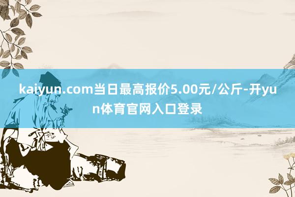 kaiyun.com当日最高报价5.00元/公斤-开yun体育官网入口登录