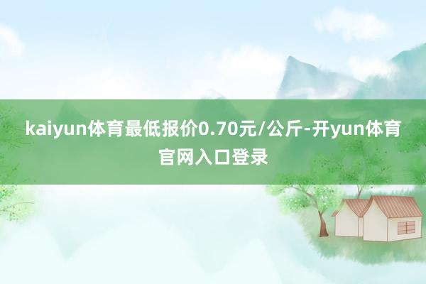 kaiyun体育最低报价0.70元/公斤-开yun体育官网入口登录