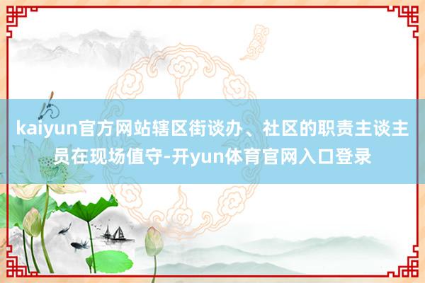 kaiyun官方网站辖区街谈办、社区的职责主谈主员在现场值守-开yun体育官网入口登录