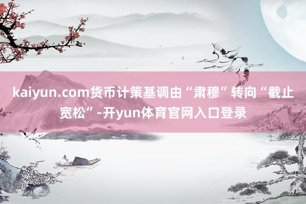 kaiyun.com货币计策基调由“肃穆”转向“截止宽松”-开yun体育官网入口登录